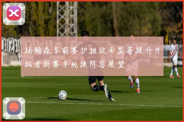 杨瀚森季前赛护框效率显著提升开拓者新赛季轮换阵容展望