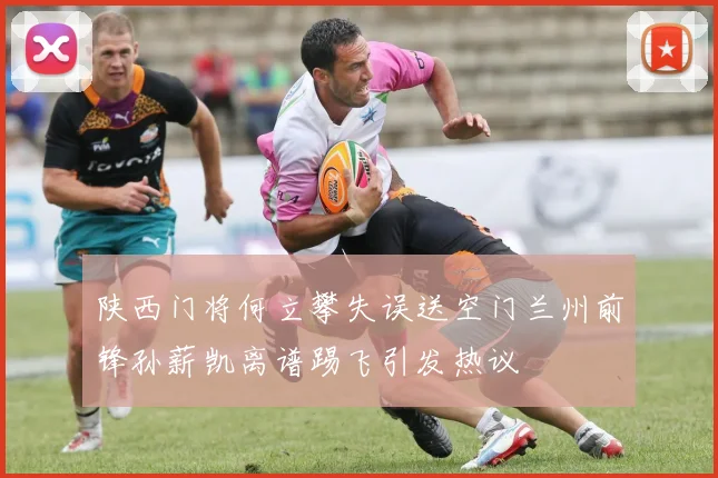 陕西门将何立攀失误送空门兰州前锋孙薪凯离谱踢飞引发热议