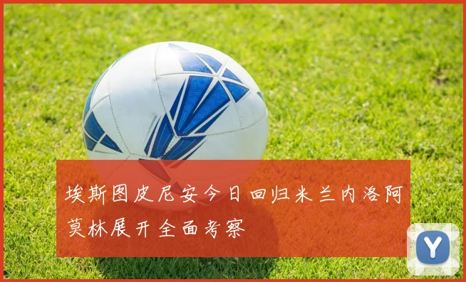 埃斯图皮尼安今日回归米兰内洛阿莫林展开全面考察