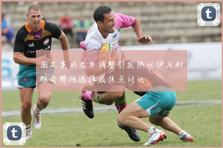 国足集训名单调整引发热议伊万科维奇锋线选择成焦点讨论