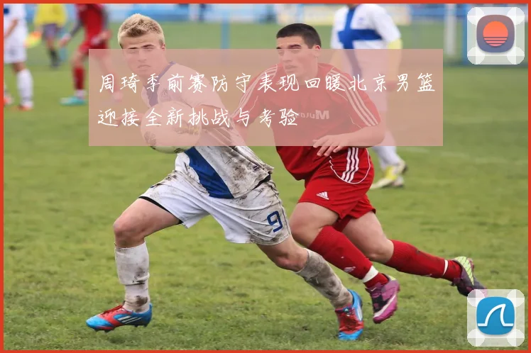 周琦季前赛防守表现回暖北京男篮迎接全新挑战与考验