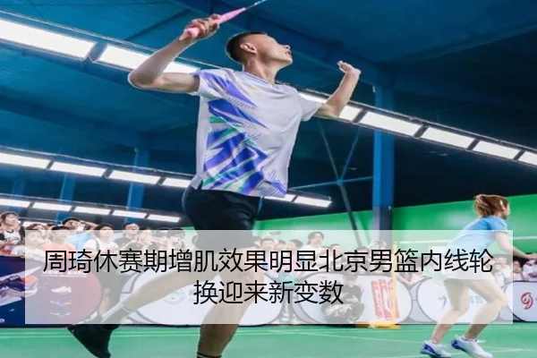 周琦休赛期增肌效果明显北京男篮内线轮换迎来新变数
