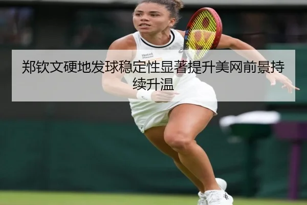 郑钦文硬地发球稳定性显著提升美网前景持续升温