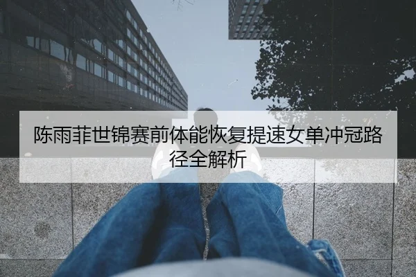 陈雨菲世锦赛前体能恢复提速女单冲冠路径全解析