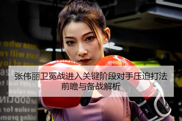张伟丽卫冕战进入关键阶段对手压迫打法前瞻与备战解析